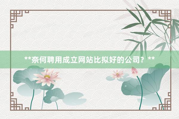**奈何聘用成立网站比拟好的公司？**
